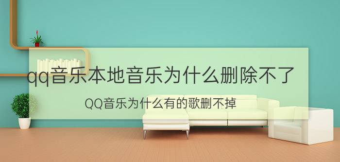 qq音乐本地音乐为什么删除不了 QQ音乐为什么有的歌删不掉？